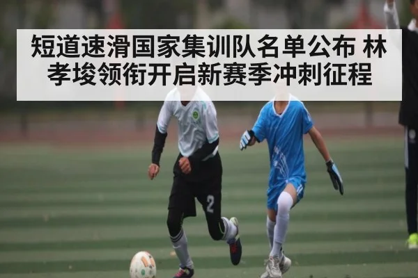 短道速滑国家集训队名单公布 林孝埈领衔开启新赛季冲刺征程